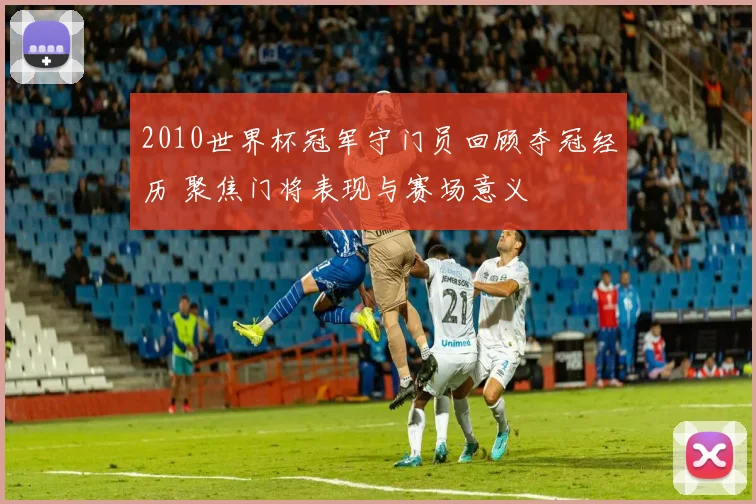 2010世界杯冠军守门员回顾夺冠经历 聚焦门将表现与赛场意义