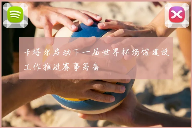 卡塔尔启动下一届世界杯场馆建设工作推进赛事筹备